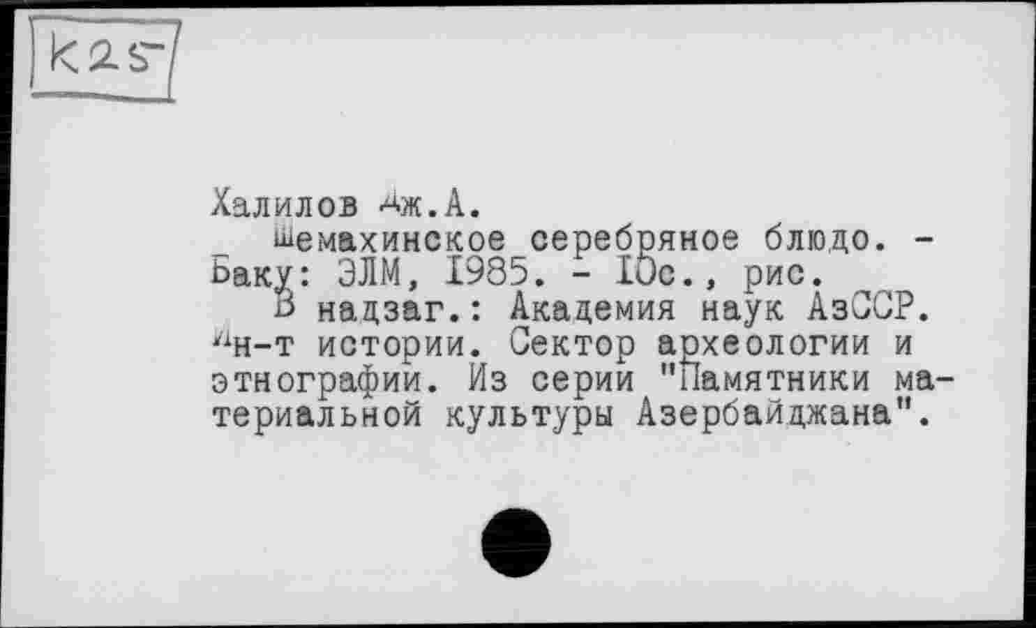 ﻿Халилов аж.А. шемахинское серебряное блюдо. -
Баку: ЭЛМ, 1985. - 10с., рис.
В надзаг.: Академия наук АзССР. лн-т истории. Сектор аохеологии и этнографии. Из серии "Памятники ма териальной культуры Азербайджана".